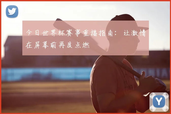 今日世界杯赛事重播指南：让激情在屏幕前再度点燃
