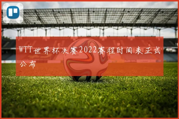 WTT世界杯决赛2022赛程时间表正式公布
