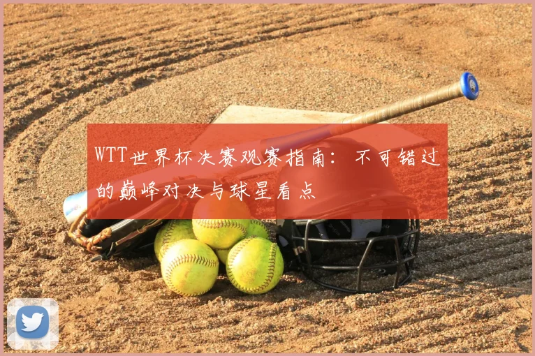 WTT世界杯决赛观赛指南：不可错过的巅峰对决与球星看点