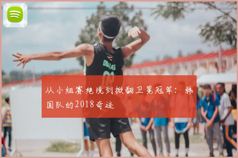 从小组赛绝境到掀翻卫冕冠军:韩国队的2018奇迹