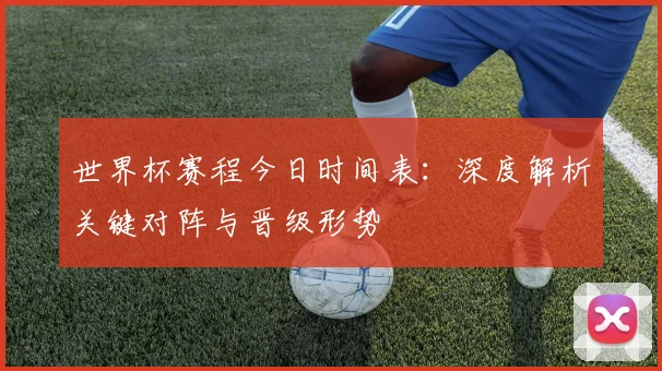 世界杯赛程今日时间表：深度解析关键对阵与晋级形势