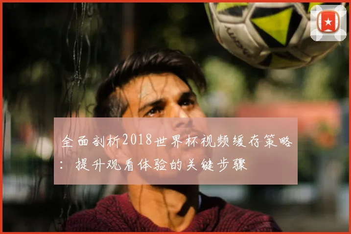 全面剖析2018世界杯视频缓存策略：提升观看体验的关键步骤