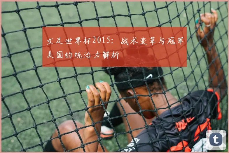 女足世界杯2015：战术变革与冠军美国的统治力解析
