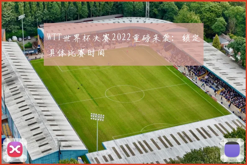 WTT世界杯决赛2022重磅来袭：锁定具体比赛时间