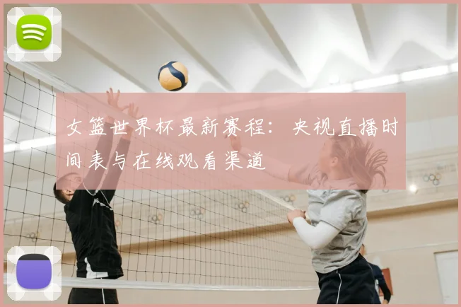 女篮世界杯最新赛程：央视直播时间表与在线观看渠道