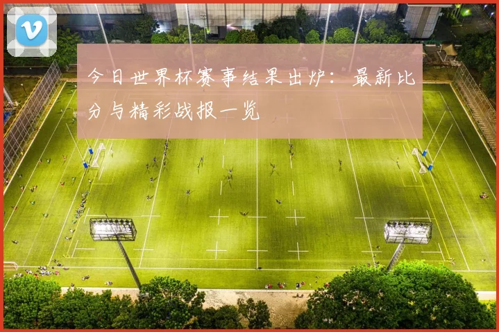 今日世界杯赛事结果出炉：最新比分与精彩战报一览