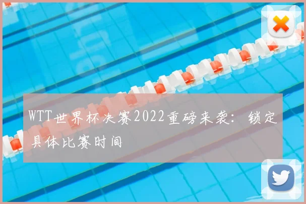 WTT世界杯决赛2022重磅来袭：锁定具体比赛时间