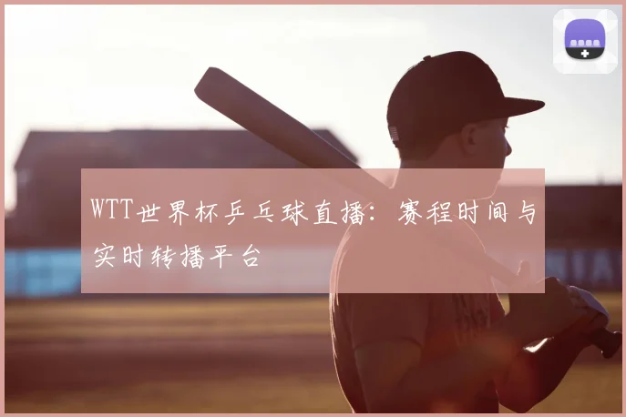 WTT世界杯乒乓球直播：赛程时间与实时转播平台