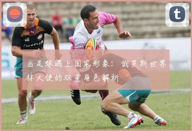 当足球遇上国家形象：俄罗斯世界杯大使的双重角色解析