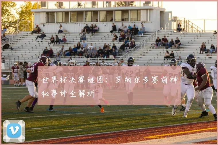 世界杯决赛谜团：罗纳尔多赛前神秘事件全解析