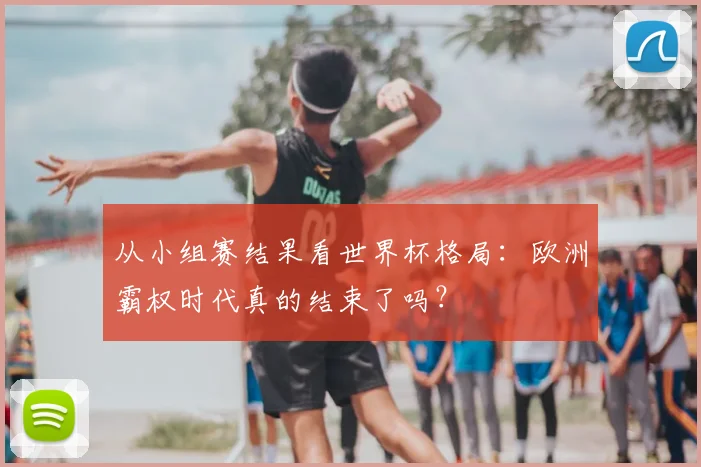 从小组赛结果看世界杯格局：欧洲霸权时代真的结束了吗？
