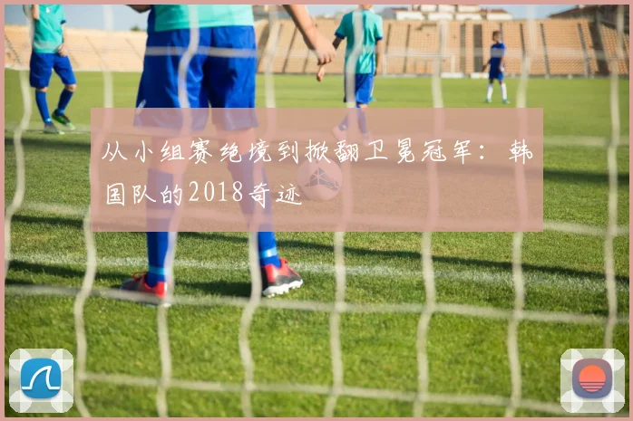 从小组赛绝境到掀翻卫冕冠军：韩国队的2018奇迹