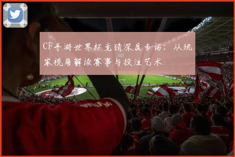CF手游世界杯竞猜深度专访：从玩家视角解读赛事与投注艺术