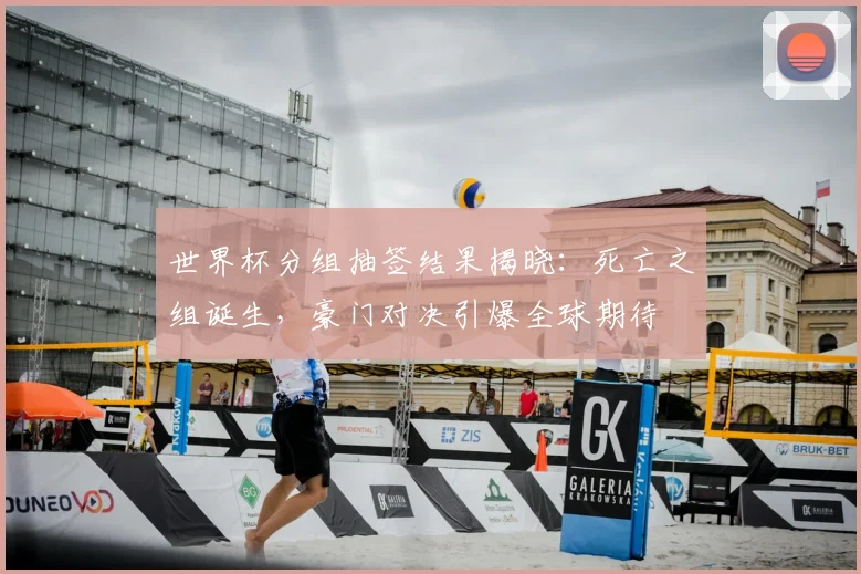 世界杯分组抽签结果揭晓：死亡之组诞生，豪门对决引爆全球期待