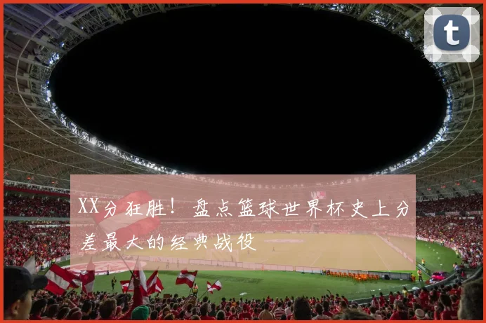 XX分狂胜！盘点篮球世界杯史上分差最大的经典战役