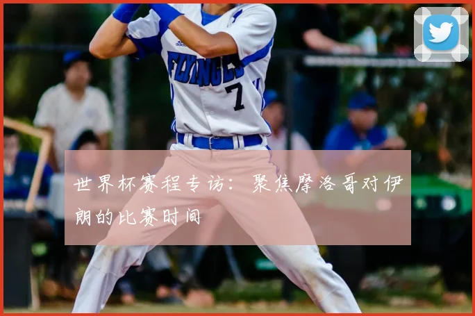 世界杯赛程专访：聚焦摩洛哥对伊朗的比赛时间