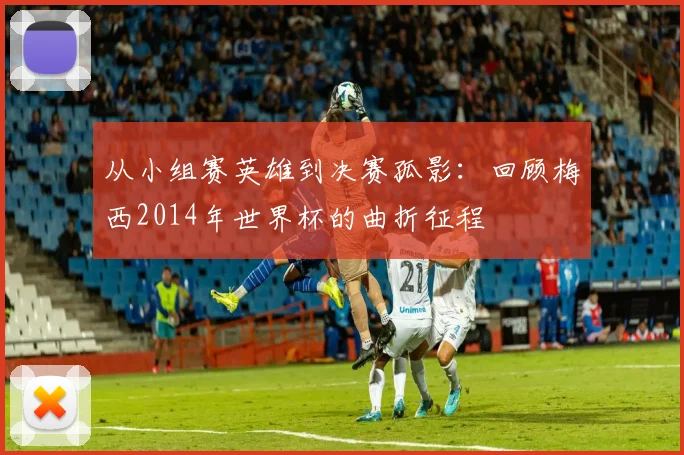 从小组赛英雄到决赛孤影:回顾梅西2014年世界杯的曲折征程
