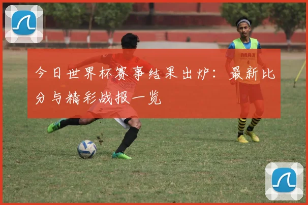 今日世界杯赛事结果出炉：最新比分与精彩战报一览