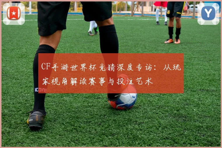CF手游世界杯竞猜深度专访：从玩家视角解读赛事与投注艺术