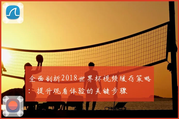 全面剖析2018世界杯视频缓存策略:提升观看体验的关键步骤